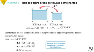 Relação entre áreas de figuras semelhantes
Atendendo às relações estabelecidas entre os comprimentos dos lados correspondentes dos dois
retângulos, tem-se que:
Área[ 𝐴′ 𝐵′ 𝐶′ 𝐷′]=𝐴′ 𝐵′×𝐵′𝐶 ′
¿𝟏,𝟓× 𝐴𝐵×𝟏 ,𝟓×𝐵𝐶
¿𝟏,𝟓×𝟏,𝟓× 𝐴𝐵×𝐵𝐶
¿𝟏,𝟓𝟐
× Á rea[𝐴𝐵𝐶𝐷]
Aplicando as propriedades
associativa e comutativa
da multiplicação.
×𝟏,𝟓
𝐴
′
𝐵′=𝟏,𝟓× 𝐴𝐵 𝐵
′
𝐶′=𝟏,𝟓×𝐵𝐶
Área[ 𝐴𝐵𝐶𝐷]=𝐴𝐵×𝐵𝐶 e Área[ 𝐴′ 𝐵′ 𝐶 ′ 𝐷′]=𝐴′ 𝐵′×𝐵′𝐶′
 