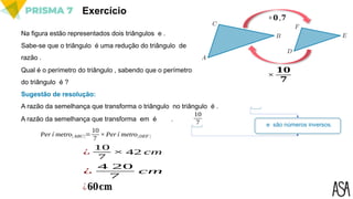 Exercício
Na figura estão representados dois triângulos e .
Sabe-se que o triângulo é uma redução do triângulo de
razão .
Qual é o perímetro do triângulo , sabendo que o perímetro
do triângulo é ?
Sugestão de resolução:
×𝟎 ,𝟕
A razão da semelhança que transforma o triângulo no triângulo é .
A razão da semelhança que transforma em é .
10
7 e são números inversos.
×
𝟏𝟎
𝟕
Per í metro[ 𝐴𝐵𝐶]=
10
7
× Per í metro[ 𝐷𝐸𝐹 ]
¿
10
7
× 42 cm
¿
4 20
7
cm
¿𝟔𝟎𝐜𝐦
 