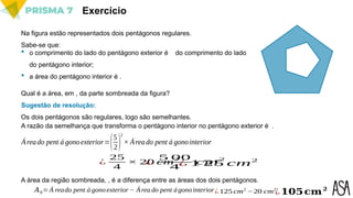 Exercício
Na figura estão representados dois pentágonos regulares.
Sabe-se que:
 o comprimento do lado do pentágono exterior é do comprimento do lado
do pentágono interior;
 a área do pentágono interior é .
Qual é a área, em , da parte sombreada da figura?
Sugestão de resolução:
A razão da semelhança que transforma o pentágono interior no pentágono exterior é .
A área da região sombreada, , é a diferença entre as áreas dos dois pentágonos.
Áreado pent á gonoexterior=(5
2)
2
× Áreado pent á gonointerior
¿
25
4
× 20 cm
2
¿
5 00
4
cm
2
¿ 1 25 cm2
𝐴𝑆= Á reado pent á gonoexterior − Área do pent ágonointerior¿ 125 cm2
−20 cm2
¿𝟏𝟎𝟓𝐜𝐦𝟐
Os dois pentágonos são regulares, logo são semelhantes.
 