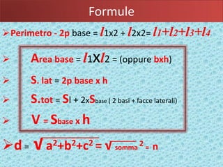 Formule
                             l
Perimetro - 2p base = 1x2 + 2x2=     l       l1+l2+l3+l4
      Area base = l1xl2 = (oppure bxh)
      S. lat = 2p base x h
      S.tot = Sl + 2xSbase ( 2 basi + facce laterali)
      V = Sbase x h
d =   √   a2+b2+c2 =            √ somma 2 = n
 