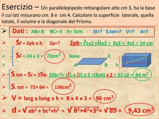 Esercizio – Un parallelepipedo rettangolare alto cm 3, ha la base
il cui lati misurano cm. 8 e cm 4. Calcolare la superficie laterale, quella
totale, il volume e la diagonale del Prisma.
 Dati :      AB= 8     BC= 4 h= 3cm         Sl=? S.tot=? V=?       d=?

      Sl = 2pb x h    2p=?      2pb= l1x2 +l4x2 = 8x2 + 4x2 = 24 cm

      Sl = 24 x 3 =   72cm2     base                 C
                                  A              B       h
   S.tot = Sl + 2Sb. 2Sb=?= (l1 x l2) x 2 =(8x4) x 2 = 32 x2 = 64 m2
 S. tot = 72+ 64 = 136cm2
 V = larg x lung x h = 8 x 4 x 3 =           96 cm3

    d = √ ab2 + bc2+h2 = √ 82+42+32= √ 89 = 9,43 cm3
 