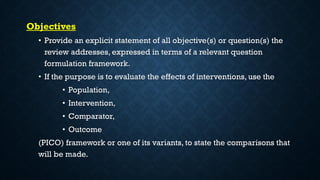 Objectives
• Provide an explicit statement of all objective(s) or question(s) the
review addresses, expressed in terms of a relevant question
formulation framework.
• If the purpose is to evaluate the effects of interventions, use the
• Population,
• Intervention,
• Comparator,
• Outcome
(PICO) framework or one of its variants, to state the comparisons that
will be made.
 