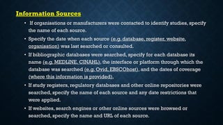 Information Sources
• If organisations or manufacturers were contacted to identify studies, specify
the name of each source.
• Specify the date when each source (e.g. database, register, website,
organisation) was last searched or consulted.
• If bibliographic databases were searched, specify for each database its
name (e.g. MEDLINE, CINAHL), the interface or platform through which the
database was searched (e.g. Ovid, EBSCOhost), and the dates of coverage
(where this information is provided).
• If study registers, regulatory databases and other online repositories were
searched, specify the name of each source and any date restrictions that
were applied.
• If websites, search engines or other online sources were browsed or
searched, specify the name and URL of each source.
 