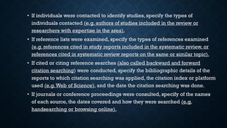 • If individuals were contacted to identify studies, specify the types of
individuals contacted (e.g. authors of studies included in the review or
researchers with expertise in the area).
• If reference lists were examined, specify the types of references examined
(e.g. references cited in study reports included in the systematic review, or
references cited in systematic review reports on the same or similar topic).
• If cited or citing reference searches (also called backward and forward
citation searching) were conducted, specify the bibliographic details of the
reports to which citation searching was applied, the citation index or platform
used (e.g.Web of Science), and the date the citation searching was done.
• If journals or conference proceedings were consulted, specify of the names
of each source, the dates covered and how they were searched (e.g.
handsearching or browsing online).
 