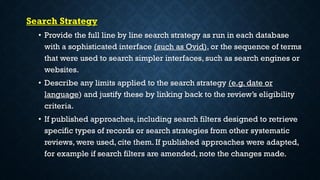 Search Strategy
• Provide the full line by line search strategy as run in each database
with a sophisticated interface (such as Ovid), or the sequence of terms
that were used to search simpler interfaces, such as search engines or
websites.
• Describe any limits applied to the search strategy (e.g. date or
language) and justify these by linking back to the review’s eligibility
criteria.
• If published approaches, including search filters designed to retrieve
specific types of records or search strategies from other systematic
reviews, were used, cite them. If published approaches were adapted,
for example if search filters are amended, note the changes made.
 