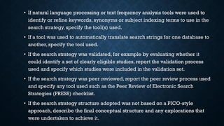 • If natural language processing or text frequency analysis tools were used to
identify or refine keywords, synonyms or subject indexing terms to use in the
search strategy, specify the tool(s) used.
• If a tool was used to automatically translate search strings for one database to
another, specify the tool used.
• If the search strategy was validated, for example by evaluating whether it
could identify a set of clearly eligible studies, report the validation process
used and specify which studies were included in the validation set.
• If the search strategy was peer reviewed, report the peer review process used
and specify any tool used such as the Peer Review of Electronic Search
Strategies (PRESS) checklist.
• If the search strategy structure adopted was not based on a PICO-style
approach, describe the final conceptual structure and any explorations that
were undertaken to achieve it.
 
