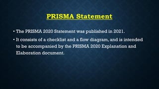 PRISMA Statement
• The PRISMA 2020 Statement was published in 2021.
• It consists of a checklist and a flow diagram, and is intended
to be accompanied by the PRISMA 2020 Explanation and
Elaboration document.
 