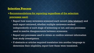 Selection Process
Recommendations for reporting regardless of the selection
processes used:
• Report how many reviewers screened each record (title/abstract) and
each report retrieved, whether multiple reviewers worked
independently at each stage of screening or not, and any processes
used to resolve disagreements between screeners.
• Report any processes used to obtain or confirm relevant information
from study investigators.
• If abstracts or articles required translation into another language to
determine their eligibility, report how these were translated.
 