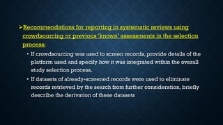 Recommendations for reporting in systematic reviews using
crowdsourcing or previous ‘known’ assessments in the selection
process:
• If crowdsourcing was used to screen records, provide details of the
platform used and specify how it was integrated within the overall
study selection process.
• If datasets of already-screened records were used to eliminate
records retrieved by the search from further consideration, briefly
describe the derivation of these datasets
 