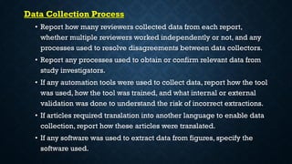 Data Collection Process
• Report how many reviewers collected data from each report,
whether multiple reviewers worked independently or not, and any
processes used to resolve disagreements between data collectors.
• Report any processes used to obtain or confirm relevant data from
study investigators.
• If any automation tools were used to collect data, report how the tool
was used, how the tool was trained, and what internal or external
validation was done to understand the risk of incorrect extractions.
• If articles required translation into another language to enable data
collection, report how these articles were translated.
• If any software was used to extract data from figures, specify the
software used.
 