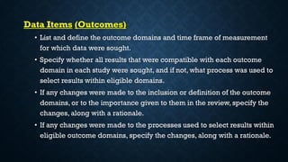 Data Items (Outcomes)
• List and define the outcome domains and time frame of measurement
for which data were sought.
• Specify whether all results that were compatible with each outcome
domain in each study were sought, and if not, what process was used to
select results within eligible domains.
• If any changes were made to the inclusion or definition of the outcome
domains, or to the importance given to them in the review, specify the
changes, along with a rationale.
• If any changes were made to the processes used to select results within
eligible outcome domains, specify the changes, along with a rationale.
 