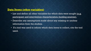 Data Items (other variables)
• List and define all other variables for which data were sought (e.g.
participant and intervention characteristics, funding sources).
• Describe any assumptions made about any missing or unclear
information from the studies.
• If a tool was used to inform which data items to collect, cite the tool
used.
 