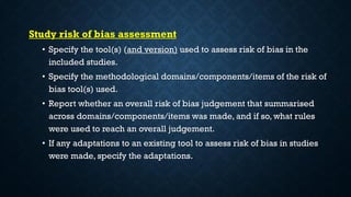 Study risk of bias assessment
• Specify the tool(s) (and version) used to assess risk of bias in the
included studies.
• Specify the methodological domains/components/items of the risk of
bias tool(s) used.
• Report whether an overall risk of bias judgement that summarised
across domains/components/items was made, and if so, what rules
were used to reach an overall judgement.
• If any adaptations to an existing tool to assess risk of bias in studies
were made, specify the adaptations.
 