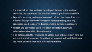 • If a new risk of bias tool was developed for use in the review,
describe the content of the tool and make it publicly accessible.
• Report how many reviewers assessed risk of bias in each study,
whether multiple reviewers worked independently, and any
processes used to resolve disagreements between assessors.
• Report any processes used to obtain or confirm relevant
information from study investigators.
• If an automation tool was used to assess risk of bias, report how the
automation tool was used, how the tool was trained, and details on
the tool’s performance and internal validation
 