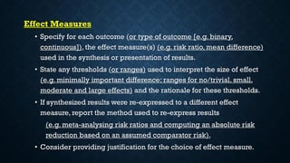 Effect Measures
• Specify for each outcome (or type of outcome [e.g. binary,
continuous]), the effect measure(s) (e.g. risk ratio, mean difference)
used in the synthesis or presentation of results.
• State any thresholds (or ranges) used to interpret the size of effect
(e.g. minimally important difference; ranges for no/trivial, small,
moderate and large effects) and the rationale for these thresholds.
• If synthesized results were re-expressed to a different effect
measure, report the method used to re-express results
(e.g. meta-analysing risk ratios and computing an absolute risk
reduction based on an assumed comparator risk).
• Consider providing justification for the choice of effect measure.
 