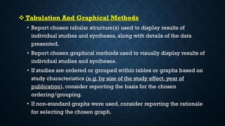  Tabulation And Graphical Methods
• Report chosen tabular structure(s) used to display results of
individual studies and syntheses, along with details of the data
presented.
• Report chosen graphical methods used to visually display results of
individual studies and syntheses.
• If studies are ordered or grouped within tables or graphs based on
study characteristics (e.g. by size of the study effect, year of
publication), consider reporting the basis for the chosen
ordering/grouping.
• If non-standard graphs were used, consider reporting the rationale
for selecting the chosen graph.
 