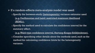  If a random-effects meta-analysis model was used:
o Specify the between-study (heterogeneity) variance estimator used
(e.g. DerSimonian and Laird, restricted maximum likelihood
(REML)).
o Specify the method used to calculate the confidence interval for the
summary effect.
(e.g.Wald-type confidence interval, Hartung-Knapp-SidikJonkman).
oConsider specifying other details about the methods used, such as the
method for calculating confidence limits for the heterogeneity
variance.
 