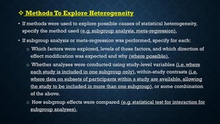  Methods To Explore Heterogeneity
• If methods were used to explore possible causes of statistical heterogeneity,
specify the method used (e.g. subgroup analysis, meta-regression).
• If subgroup analysis or meta-regression was performed, specify for each:
o Which factors were explored, levels of those factors, and which direction of
effect modification was expected and why (where possible).
o Whether analyses were conducted using study-level variables (i.e. where
each study is included in one subgroup only), within-study contrasts (i.e.
where data on subsets of participants within a study are available, allowing
the study to be included in more than one subgroup), or some combination
of the above.
o How subgroup effects were compared (e.g. statistical test for interaction for
subgroup analyses).
 