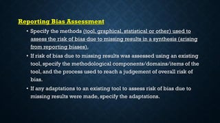Reporting Bias Assessment
• Specify the methods (tool, graphical, statistical or other) used to
assess the risk of bias due to missing results in a synthesis (arising
from reporting biases).
• If risk of bias due to missing results was assessed using an existing
tool, specify the methodological components/domains/items of the
tool, and the process used to reach a judgement of overall risk of
bias.
• If any adaptations to an existing tool to assess risk of bias due to
missing results were made, specify the adaptations.
 