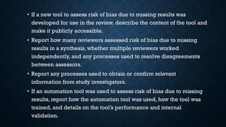 • If a new tool to assess risk of bias due to missing results was
developed for use in the review, describe the content of the tool and
make it publicly accessible.
• Report how many reviewers assessed risk of bias due to missing
results in a synthesis, whether multiple reviewers worked
independently, and any processes used to resolve disagreements
between assessors.
• Report any processes used to obtain or confirm relevant
information from study investigators.
• If an automation tool was used to assess risk of bias due to missing
results, report how the automation tool was used, how the tool was
trained, and details on the tool’s performance and internal
validation.
 