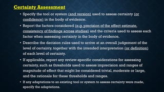 Certainty Assessment
• Specify the tool or system (and version) used to assess certainty (or
confidence) in the body of evidence.
• Report the factors considered (e.g. precision of the effect estimate,
consistency of findings across studies) and the criteria used to assess each
factor when assessing certainty in the body of evidence.
• Describe the decision rules used to arrive at an overall judgement of the
level of certainty, together with the intended interpretation (or definition)
of each level of certainty.
• If applicable, report any review-specific considerations for assessing
certainty, such as thresholds used to assess imprecision and ranges of
magnitude of effect that might be considered trivial, moderate or large,
and the rationale for these thresholds and ranges.
• If any adaptations to an existing tool or system to assess certainty were made,
specify the adaptations.
 