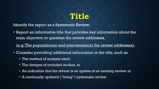 Title
Identify the report as a Systematic Review,
• Report an informative title that provides key information about the
main objective or question the review addresses,
(e.g.The population(s) and intervention(s) the review addresses).
• Consider providing additional information in the title, such as
• The method of analysis used,
• The designs of included studies, or
• An indication that the review is an update of an existing review, or
• A continually updated (“living”) systematic review
 
