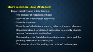 Study Selection (Flow Of Studies)
Report, ideally using a flow diagram,
• The number of records identified;
• Records excluded before screening;
• Records screened;
• Records excluded after screening titles or titles and abstracts;
• Reports retrieved for detailed evaluation; potentially eligible
reports that were not retrievable;
• Retrieved reports that did not meet inclusion criteria and the
primary reasons for exclusion; and
• The number of studies and reports included in the review.
 