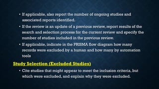 • If applicable, also report the number of ongoing studies and
associated reports identified.
• If the review is an update of a previous review, report results of the
search and selection process for the current review and specify the
number of studies included in the previous review.
• If applicable, indicate in the PRISMA flow diagram how many
records were excluded by a human and how many by automation
tools
Study Selection (Excluded Studies)
• Cite studies that might appear to meet the inclusion criteria, but
which were excluded, and explain why they were excluded.
 