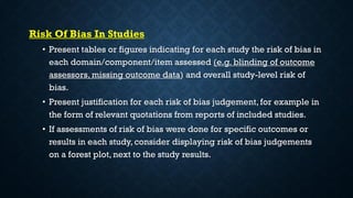 Risk Of Bias In Studies
• Present tables or figures indicating for each study the risk of bias in
each domain/component/item assessed (e.g. blinding of outcome
assessors, missing outcome data) and overall study-level risk of
bias.
• Present justification for each risk of bias judgement, for example in
the form of relevant quotations from reports of included studies.
• If assessments of risk of bias were done for specific outcomes or
results in each study, consider displaying risk of bias judgements
on a forest plot, next to the study results.
 