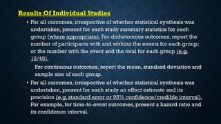 Results Of Individual Studies
• For all outcomes, irrespective of whether statistical synthesis was
undertaken, present for each study summary statistics for each
group (where appropriate). For dichotomous outcomes, report the
number of participants with and without the events for each group;
or the number with the event and the total for each group (e.g.
12/45).
For continuous outcomes, report the mean, standard deviation and
sample size of each group.
• For all outcomes, irrespective of whether statistical synthesis was
undertaken, present for each study an effect estimate and its
precision (e.g. standard error or 95% confidence/credible interval).
For example, for time-to-event outcomes, present a hazard ratio and
its confidence interval.
 