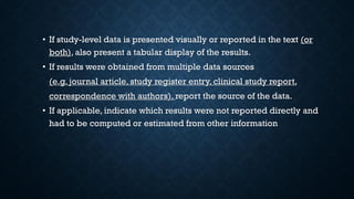• If study-level data is presented visually or reported in the text (or
both), also present a tabular display of the results.
• If results were obtained from multiple data sources
(e.g. journal article, study register entry, clinical study report,
correspondence with authors), report the source of the data.
• If applicable, indicate which results were not reported directly and
had to be computed or estimated from other information
 
