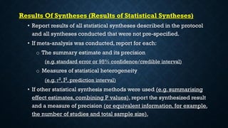 Results Of Syntheses (Results of Statistical Syntheses)
• Report results of all statistical syntheses described in the protocol
and all syntheses conducted that were not pre-specified.
• If meta-analysis was conducted, report for each:
o The summary estimate and its precision
(e.g. standard error or 95% confidence/credible interval)
o Measures of statistical heterogeneity
(e.g. 𝜏2, I2, prediction interval)
• If other statistical synthesis methods were used (e.g. summarising
effect estimates, combining P values), report the synthesized result
and a measure of precision (or equivalent information, for example,
the number of studies and total sample size).
 