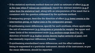 • If the statistical synthesis method does not yield an estimate of effect (e.g. as
is the case when P values are combined), report the relevant statistics (e.g. P
value from the statistical test), along with an interpretation of the result that is
consistent with the question addressed by the synthesis method.
• If comparing groups, describe the direction of effect (e.g. fewer events in the
intervention group, or higher pain in the comparator group).
• If synthesising mean differences, specify for each synthesis, where applicable,
the unit of measurement (e.g. kilograms or pounds for weight), the upper and
lower limits of the measurement scale (e.g. anchors range from 0 to 10),
direction of benefit (e.g. higher scores denote higher severity of pain), and
the minimally important difference, if known.
• If synthesising standardised mean differences, and the effect estimate is
being re-expressed to a particular instrument, details of the instrument, as per
the mean difference, should be reported.
 