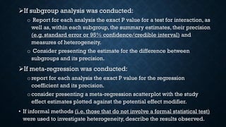 If subgroup analysis was conducted:
o Report for each analysis the exact P value for a test for interaction, as
well as, within each subgroup, the summary estimates, their precision
(e.g. standard error or 95% confidence/credible interval) and
measures of heterogeneity.
o Consider presenting the estimate for the difference between
subgroups and its precision.
If meta-regression was conducted:
o report for each analysis the exact P value for the regression
coefficient and its precision.
oconsider presenting a meta-regression scatterplot with the study
effect estimates plotted against the potential effect modifier.
• If informal methods (i.e. those that do not involve a formal statistical test)
were used to investigate heterogeneity, describe the results observed.
 