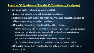 Results Of Syntheses (Results Of Sensitivity Analyses)
If any sensitivity analyses were conducted:
o Report the results for each sensitivity analysis.
o Comment on how robust the main analysis was given the results of
all corresponding sensitivity analyses.
oConsider presenting results in tables that indicate:
(i) The summary effect estimate, a measure of precision (and potentially
other relevant statistics, for example, I2 statistic) and contributing
studies for the original meta-analysis;
(ii) The same information for the sensitivity analysis; and
(iii) Details of the original and sensitivity analysis assumptions.
o Consider presenting results of sensitivity analyses visually using
forest plots.
 