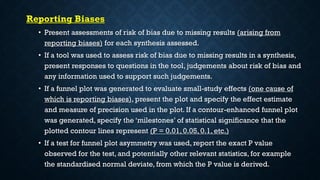 Reporting Biases
• Present assessments of risk of bias due to missing results (arising from
reporting biases) for each synthesis assessed.
• If a tool was used to assess risk of bias due to missing results in a synthesis,
present responses to questions in the tool, judgements about risk of bias and
any information used to support such judgements.
• If a funnel plot was generated to evaluate small-study effects (one cause of
which is reporting biases), present the plot and specify the effect estimate
and measure of precision used in the plot. If a contour-enhanced funnel plot
was generated, specify the ‘milestones’ of statistical significance that the
plotted contour lines represent (P = 0.01, 0.05, 0.1, etc.)
• If a test for funnel plot asymmetry was used, report the exact P value
observed for the test, and potentially other relevant statistics, for example
the standardised normal deviate, from which the P value is derived.
 