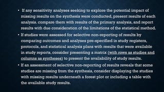 • If any sensitivity analyses seeking to explore the potential impact of
missing results on the synthesis were conducted, present results of each
analysis. compare them with results of the primary analysis, and report
results with due consideration of the limitations of the statistical method.
• If studies were assessed for selective non-reporting of results by
comparing outcomes and analyses pre-specified in study registers,
protocols, and statistical analysis plans with results that were available
in study reports, consider presenting a matrix (with rows as studies and
columns as syntheses) to present the availability of study results.
• If an assessment of selective non-reporting of results reveals that some
studies are missing from the synthesis, consider displaying the studies
with missing results underneath a forest plot or including a table with
the available study results.
 