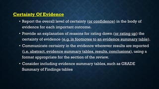 Certainty Of Evidence
• Report the overall level of certainty (or confidence) in the body of
evidence for each important outcome.
• Provide an explanation of reasons for rating down (or rating up) the
certainty of evidence (e.g. in footnotes to an evidence summary table).
• Communicate certainty in the evidence wherever results are reported
(i.e. abstract, evidence summary tables, results, conclusions), using a
format appropriate for the section of the review.
• Consider including evidence summary tables, such as GRADE
Summary of Findings tables
 