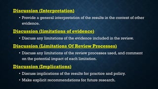 Discussion (Interpretation)
• Provide a general interpretation of the results in the context of other
evidence.
Discussion (limitations of evidence)
• Discuss any limitations of the evidence included in the review.
Discussion (Limitations Of Review Processes)
• Discuss any limitations of the review processes used, and comment
on the potential impact of each limitation.
Discussion (Implications)
• Discuss implications of the results for practice and policy.
• Make explicit recommendations for future research.
 