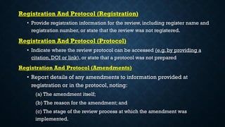 Registration And Protocol (Registration)
• Provide registration information for the review, including register name and
registration number, or state that the review was not registered.
Registration And Protocol (Protocol)
• Indicate where the review protocol can be accessed (e.g. by providing a
citation, DOI or link), or state that a protocol was not prepared
Registration And Protocol (Amendments)
• Report details of any amendments to information provided at
registration or in the protocol, noting:
(a) The amendment itself;
(b) The reason for the amendment; and
(c) The stage of the review process at which the amendment was
implemented.
 