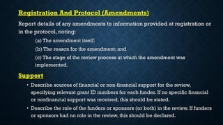 Registration And Protocol (Amendments)
Report details of any amendments to information provided at registration or
in the protocol, noting:
(a) The amendment itself;
(b) The reason for the amendment; and
(c) The stage of the review process at which the amendment was
implemented.
Support
• Describe sources of financial or non-financial support for the review,
specifying relevant grant ID numbers for each funder. If no specific financial
or nonfinancial support was received, this should be stated.
• Describe the role of the funders or sponsors (or both) in the review. If funders
or sponsors had no role in the review, this should be declared.
 