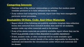 Competing Interests
• Disclose any of the authors’ relationships or activities that readers could
consider pertinent or to have influenced the review.
• If any authors had competing interests, report how they were managed for
particular review processes.
Availability Of Data, Code, And Other Materials
• Report which of the following are publicly available: template data collection
forms; data extracted from included studies; data used for all analyses;
analytic code; any other materials used in the review.
• If any of the above materials are publicly available, report where they can be
found (e.g. provide a link to files deposited in a public repository).
• If data, analytic code, or other materials will be made available upon
request, provide the contact details of the author responsible for sharing the
materials and describe the circumstances under which such materials will
be shared.
 