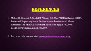 References
1. Moher D, Liberati A,Tetzlaff J, Altman DG,The PRISMA Group (2009).
Preferred Reporting Items for Systematic Reviews and Meta-
Analyses:The PRISMA Statement. PLoS Med 6(7): e1000097.
doi:10.1371/journal.pmed1000097
2. For more information, visit: www.prisma-statement.org.
 