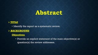 Abstract
 TITLE
• Identify the report as a systematic review.
 BACKGROUND
Objectives
• Provide an explicit statement of the main objective(s) or
question(s) the review addresses.
 