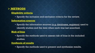  METHODS
Eligibility criteria
• Specify the inclusion and exclusion criteria for the review.
Information sources
• Specify the information sources (e.g. databases, registers) used to
identify studies and the date when each was last searched.
Risk of bias
• Specify the methods used to assess risk of bias in the included
studies.
Synthesis of results
• Specify the methods used to present and synthesise results.
 