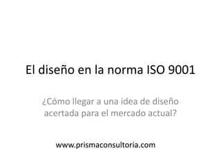 El diseño en la norma ISO 9001
¿Cómo llegar a una idea de diseño
acertada para el mercado actual?
www.prismaconsultoria.com
 