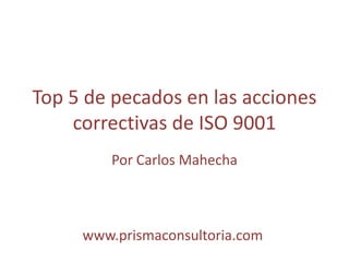 Top 5 de pecados en las acciones
correctivas de ISO 9001
Por Carlos Mahecha
www.prismaconsultoria.com
 