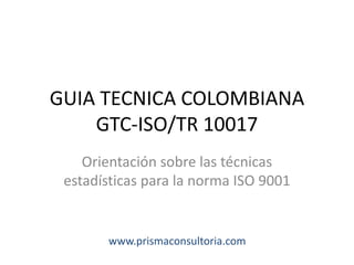 GUIA TECNICA COLOMBIANA
GTC-ISO/TR 10017
Orientación sobre las técnicas
estadísticas para la norma ISO 9001
www.prismaconsultoria.com
 