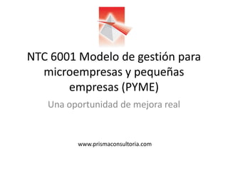 NTC 6001 Modelo de gestión para
microempresas y pequeñas
empresas (PYME)
Una oportunidad de mejora real
www.prismaconsultoria.com
 