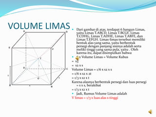 VOLUME LIMAS  Dari gambar di atas, terdapat 6 bangun Limas,
yaitu Limas T.ABCD, Limas T.BCGF, Limas
T.CDHG, Limas T.ADHE, Limas T.ABFE, dan
Limas T.EFGH. Limas-limas tersebut memiliki
bentuk alas yang sama, yaitu berbentuk
persegi dengan panjang sisinya adalah serta
meliki tinggi yang sama pula, yaitu . Oleh
karena itu, dapat disimpulkan bahwa
 6 x Volume Limas = Volume Kubus
= s3
= s2 x s
Volume Limas = 1/6 x s2 x s
= 1/6 x s2 x 2t
= 1/3 x s2 x t
Karena alasnya berbentuk persegi dan luas persegi
= s x s, berakibat
= 1/3 x s2 x t
 Jadi, Rumus Volume Limas adalah
V limas = 1/3 x luas alas x tinggi
 
